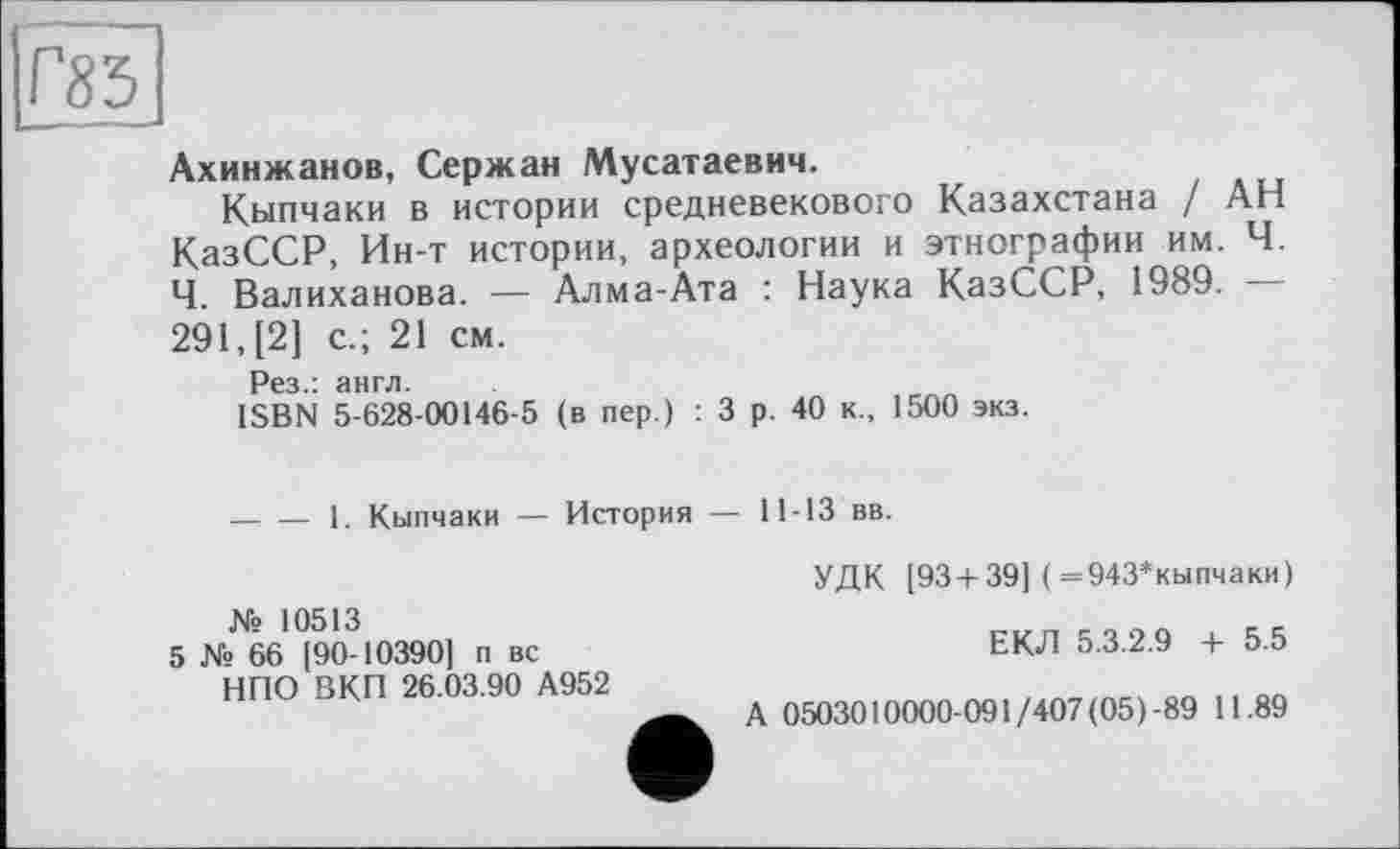 ﻿Г85
Ахинжанов, Сержан Мусатаевич.
Кыпчаки в истории средневекового Казахстана / АН КазССР, Ин-т истории, археологии и этнографии им. Ч. Ч. Валиханова. — Алма-Ата : Наука КазССР, 1989. — 291, [2] с.; 21 см.
Рез.: англ.
ISBN 5-628-00146-5 (в пер.) : 3 р. 40 к., 1500 экз.
— — 1. Кыпчаки — История — 11-13 вв.
№ 10513
5 № 66 [90-10390] п вс НПО ВКП 26.03.90 А952
УДК [93 + 39] ( =943*кыпчаки)
ЕКЛ 5.3.2.9 + 5.5
А 0503010000-091/407 (05)-89 11.89